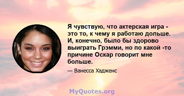 Я чувствую, что актерская игра - это то, к чему я работаю дольше. И, конечно, было бы здорово выиграть Грэмми, но по какой -то причине Оскар говорит мне больше.