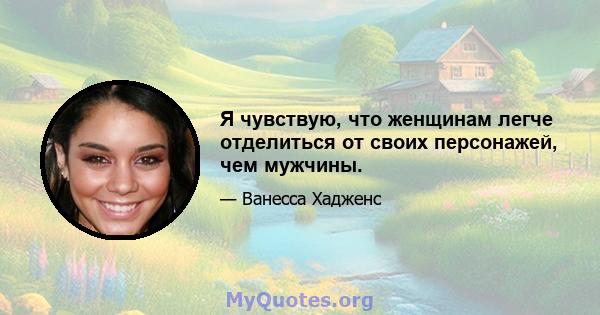 Я чувствую, что женщинам легче отделиться от своих персонажей, чем мужчины.