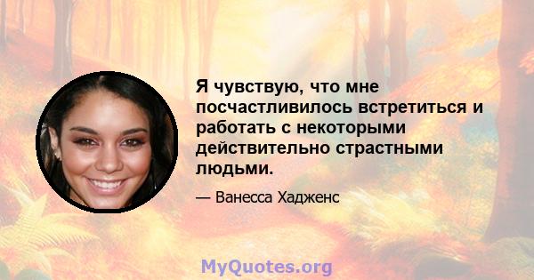 Я чувствую, что мне посчастливилось встретиться и работать с некоторыми действительно страстными людьми.