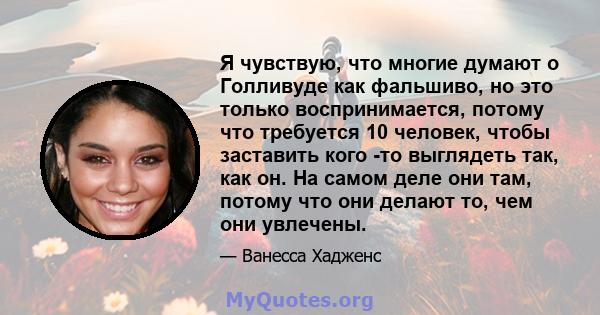 Я чувствую, что многие думают о Голливуде как фальшиво, но это только воспринимается, потому что требуется 10 человек, чтобы заставить кого -то выглядеть так, как он. На самом деле они там, потому что они делают то, чем 