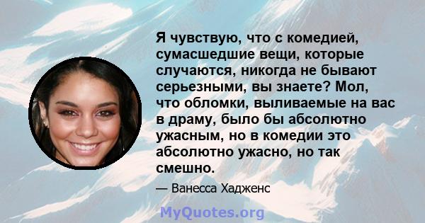 Я чувствую, что с комедией, сумасшедшие вещи, которые случаются, никогда не бывают серьезными, вы знаете? Мол, что обломки, выливаемые на вас в драму, было бы абсолютно ужасным, но в комедии это абсолютно ужасно, но так 