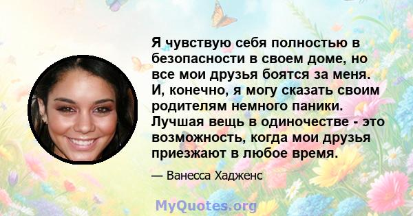 Я чувствую себя полностью в безопасности в своем доме, но все мои друзья боятся за меня. И, конечно, я могу сказать своим родителям немного паники. Лучшая вещь в одиночестве - это возможность, когда мои друзья приезжают 