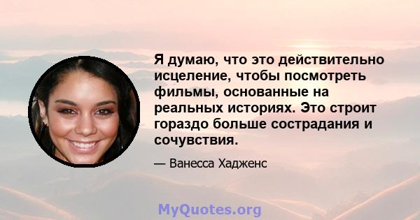 Я думаю, что это действительно исцеление, чтобы посмотреть фильмы, основанные на реальных историях. Это строит гораздо больше сострадания и сочувствия.