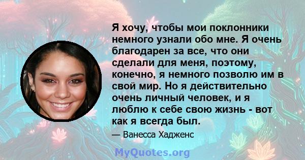 Я хочу, чтобы мои поклонники немного узнали обо мне. Я очень благодарен за все, что они сделали для меня, поэтому, конечно, я немного позволю им в свой мир. Но я действительно очень личный человек, и я люблю к себе свою 