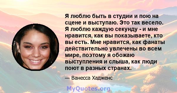 Я люблю быть в студии и пою на сцене и выступаю. Это так весело. Я люблю каждую секунду - и мне нравится, как вы показываете, кто вы есть. Мне нравится, как фанаты действительно увлечены во всем мире, поэтому я обожаю