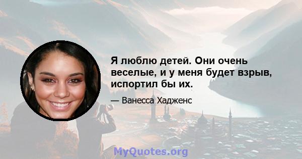 Я люблю детей. Они очень веселые, и у меня будет взрыв, испортил бы их.