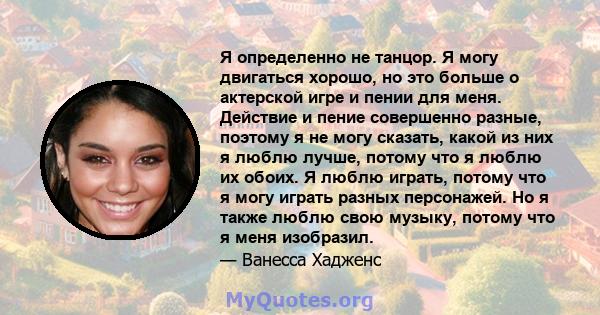 Я определенно не танцор. Я могу двигаться хорошо, но это больше о актерской игре и пении для меня. Действие и пение совершенно разные, поэтому я не могу сказать, какой из них я люблю лучше, потому что я люблю их обоих.