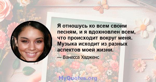 Я отношусь ко всем своим песням, и я вдохновлен всем, что происходит вокруг меня. Музыка исходит из разных аспектов моей жизни.