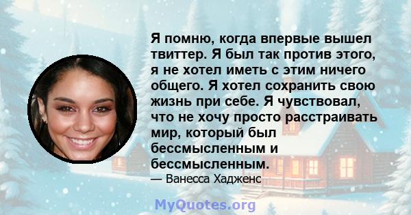 Я помню, когда впервые вышел твиттер. Я был так против этого, я не хотел иметь с этим ничего общего. Я хотел сохранить свою жизнь при себе. Я чувствовал, что не хочу просто расстраивать мир, который был бессмысленным и