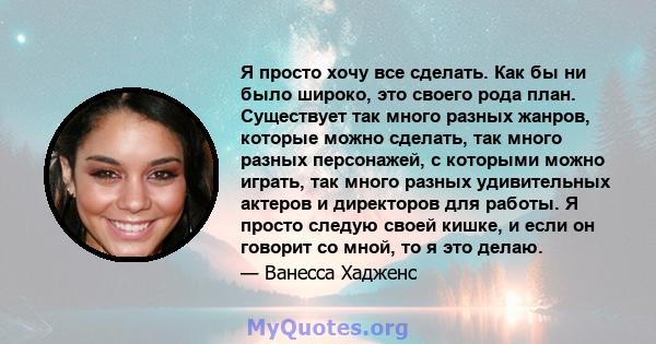 Я просто хочу все сделать. Как бы ни было широко, это своего рода план. Существует так много разных жанров, которые можно сделать, так много разных персонажей, с которыми можно играть, так много разных удивительных