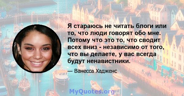 Я стараюсь не читать блоги или то, что люди говорят обо мне. Потому что это то, что сводит всех вниз - независимо от того, что вы делаете, у вас всегда будут ненавистники.