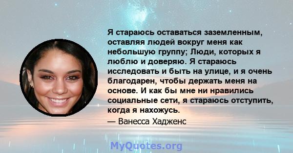 Я стараюсь оставаться заземленным, оставляя людей вокруг меня как небольшую группу; Люди, которых я люблю и доверяю. Я стараюсь исследовать и быть на улице, и я очень благодарен, чтобы держать меня на основе. И как бы