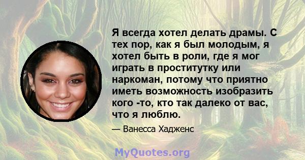 Я всегда хотел делать драмы. С тех пор, как я был молодым, я хотел быть в роли, где я мог играть в проститутку или наркоман, потому что приятно иметь возможность изобразить кого -то, кто так далеко от вас, что я люблю.