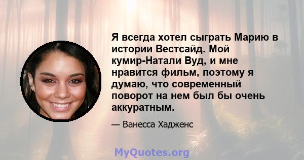 Я всегда хотел сыграть Марию в истории Вестсайд. Мой кумир-Натали Вуд, и мне нравится фильм, поэтому я думаю, что современный поворот на нем был бы очень аккуратным.