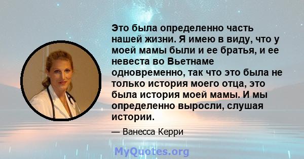 Это была определенно часть нашей жизни. Я имею в виду, что у моей мамы были и ее братья, и ее невеста во Вьетнаме одновременно, так что это была не только история моего отца, это была история моей мамы. И мы определенно 