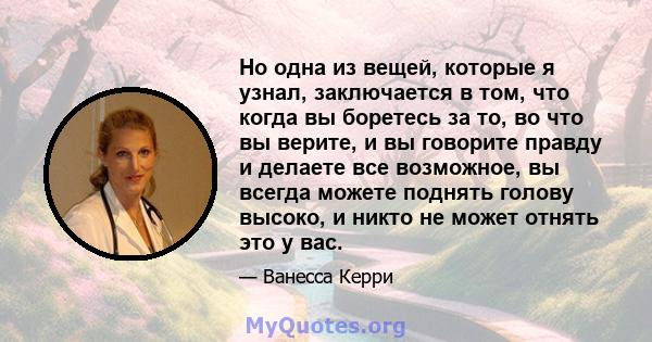 Но одна из вещей, которые я узнал, заключается в том, что когда вы боретесь за то, во что вы верите, и вы говорите правду и делаете все возможное, вы всегда можете поднять голову высоко, и никто не может отнять это у