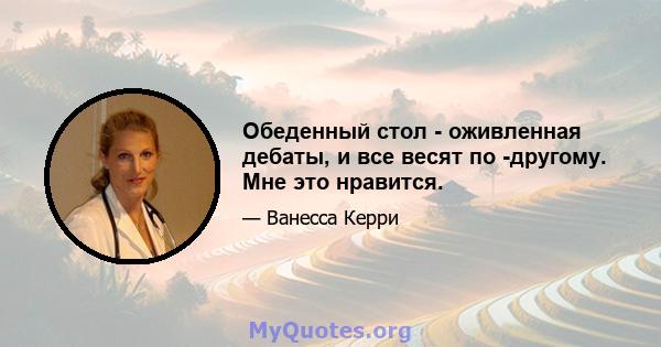 Обеденный стол - оживленная дебаты, и все весят по -другому. Мне это нравится.