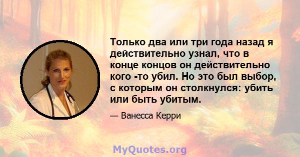 Только два или три года назад я действительно узнал, что в конце концов он действительно кого -то убил. Но это был выбор, с которым он столкнулся: убить или быть убитым.