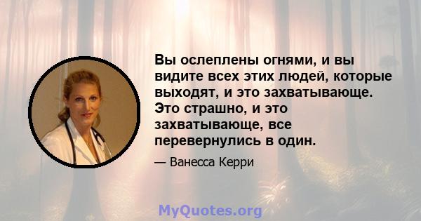 Вы ослеплены огнями, и вы видите всех этих людей, которые выходят, и это захватывающе. Это страшно, и это захватывающе, все перевернулись в один.