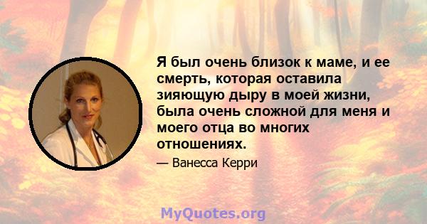 Я был очень близок к маме, и ее смерть, которая оставила зияющую дыру в моей жизни, была очень сложной для меня и моего отца во многих отношениях.