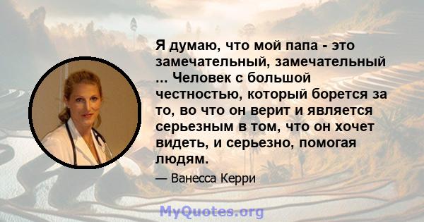 Я думаю, что мой папа - это замечательный, замечательный ... Человек с большой честностью, который борется за то, во что он верит и является серьезным в том, что он хочет видеть, и серьезно, помогая людям.