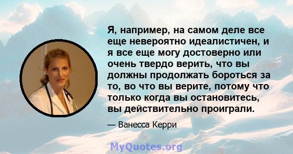 Я, например, на самом деле все еще невероятно идеалистичен, и я все еще могу достоверно или очень твердо верить, что вы должны продолжать бороться за то, во что вы верите, потому что только когда вы остановитесь, вы