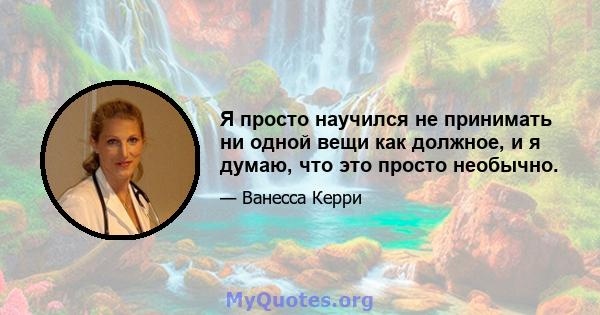 Я просто научился не принимать ни одной вещи как должное, и я думаю, что это просто необычно.