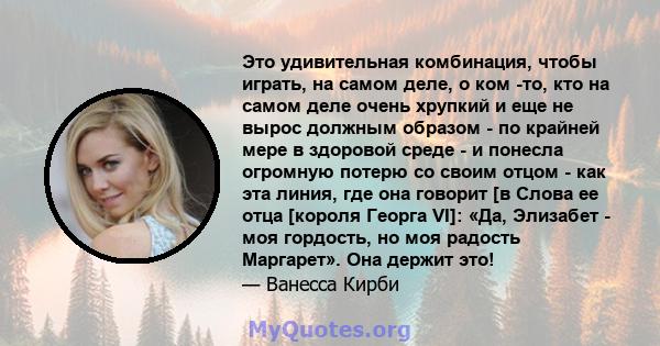 Это удивительная комбинация, чтобы играть, на самом деле, о ком -то, кто на самом деле очень хрупкий и еще не вырос должным образом - по крайней мере в здоровой среде - и понесла огромную потерю со своим отцом - как эта 