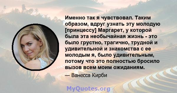 Именно так я чувствовал. Таким образом, вдруг узнать эту молодую [принцессу] Маргарет, у которой была эта необычайная жизнь - это было грустно, трагично, трудной и удивительной и знакомства с ее молодым я, было