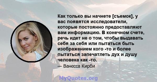 Как только вы начнете [съемок], у вас появятся исследователи, которые постоянно предоставляют вам информацию. В конечном счете, речь идет не о том, чтобы выдавать себя за себя или пытаться быть изображением кого -то и