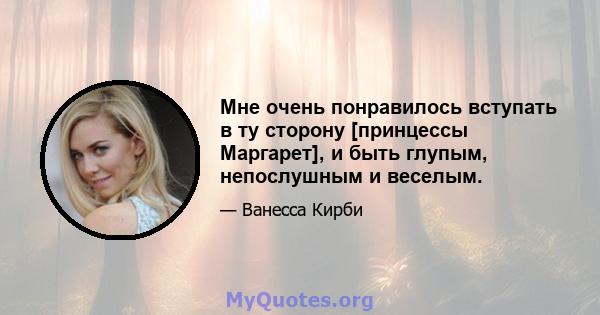 Мне очень понравилось вступать в ту сторону [принцессы Маргарет], и быть глупым, непослушным и веселым.