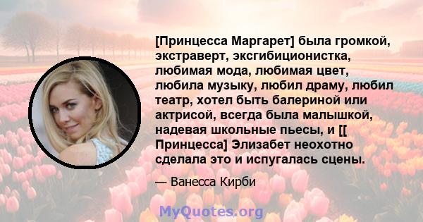 [Принцесса Маргарет] была громкой, экстраверт, эксгибиционистка, любимая мода, любимая цвет, любила музыку, любил драму, любил театр, хотел быть балериной или актрисой, всегда была малышкой, надевая школьные пьесы, и [[ 