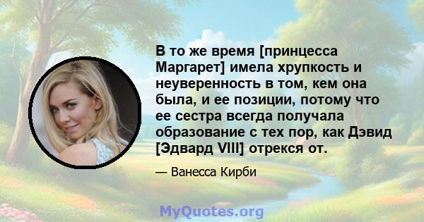 В то же время [принцесса Маргарет] имела хрупкость и неуверенность в том, кем она была, и ее позиции, потому что ее сестра всегда получала образование с тех пор, как Дэвид [Эдвард VIII] отрекся от.