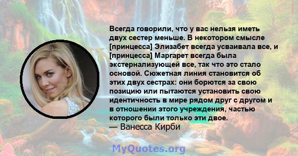 Всегда говорили, что у вас нельзя иметь двух сестер меньше. В некотором смысле [принцесса] Элизабет всегда усваивала все, и [принцесса] Маргарет всегда была экстернализующей все, так что это стало основой. Сюжетная