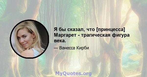 Я бы сказал, что [принцесса] Маргарет - трагическая фигура века.