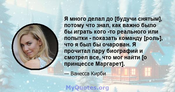 Я много делал до [будучи снятым], потому что знал, как важно было бы играть кого -то реального или попытки - показать команду [роль], что я был бы очарован. Я прочитал пару биографий и смотрел все, что мог найти [о