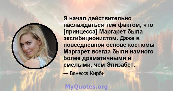 Я начал действительно наслаждаться тем фактом, что [принцесса] Маргарет была эксгибиционистом. Даже в повседневной основе костюмы Маргарет всегда были намного более драматичными и смелыми, чем Элизабет.