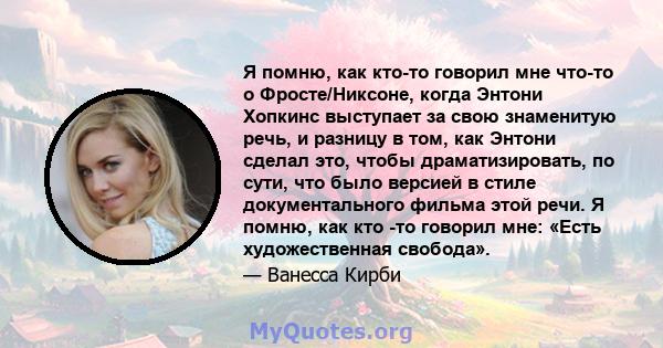 Я помню, как кто-то говорил мне что-то о Фросте/Никсоне, когда Энтони Хопкинс выступает за свою знаменитую речь, и разницу в том, как Энтони сделал это, чтобы драматизировать, по сути, что было версией в стиле