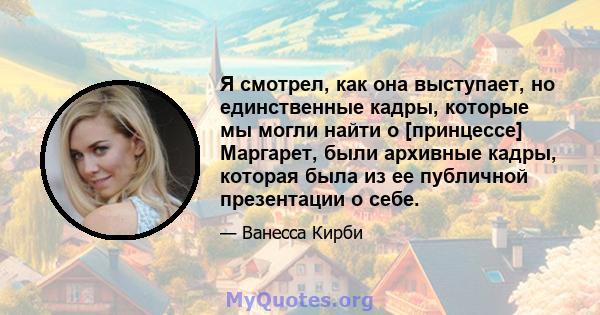 Я смотрел, как она выступает, но единственные кадры, которые мы могли найти о [принцессе] Маргарет, были архивные кадры, которая была из ее публичной презентации о себе.