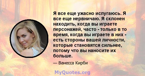 Я все еще ужасно испугаюсь. Я все еще нервничаю. Я склонен находить, когда вы играете персонажей, часто - только в то время, когда вы играете в них - есть стороны вашей личности, которые становятся сильнее, потому что