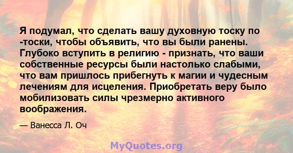 Я подумал, что сделать вашу духовную тоску по -тоски, чтобы объявить, что вы были ранены. Глубоко вступить в религию - признать, что ваши собственные ресурсы были настолько слабыми, что вам пришлось прибегнуть к магии и 