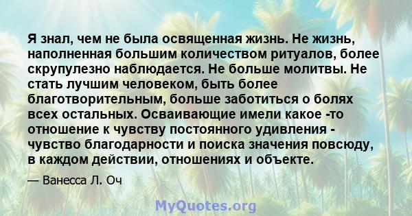 Я знал, чем не была освященная жизнь. Не жизнь, наполненная большим количеством ритуалов, более скрупулезно наблюдается. Не больше молитвы. Не стать лучшим человеком, быть более благотворительным, больше заботиться о