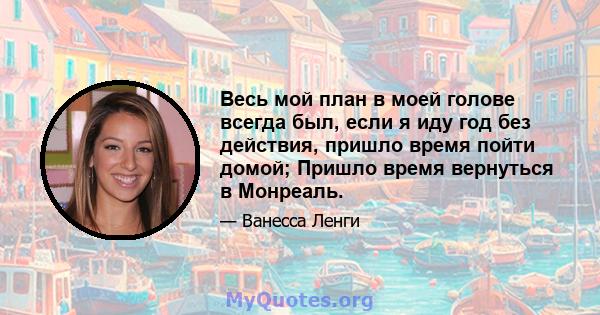 Весь мой план в моей голове всегда был, если я иду год без действия, пришло время пойти домой; Пришло время вернуться в Монреаль.