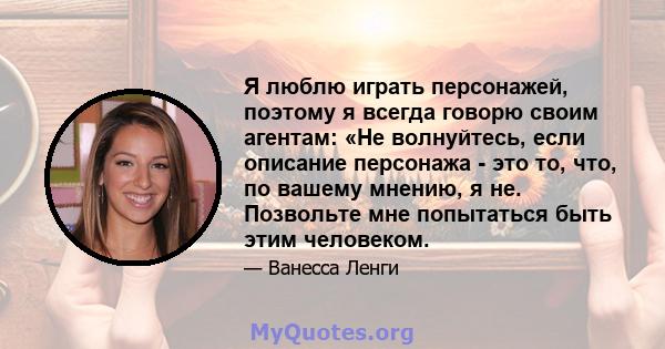 Я люблю играть персонажей, поэтому я всегда говорю своим агентам: «Не волнуйтесь, если описание персонажа - это то, что, по вашему мнению, я не. Позвольте мне попытаться быть этим человеком.