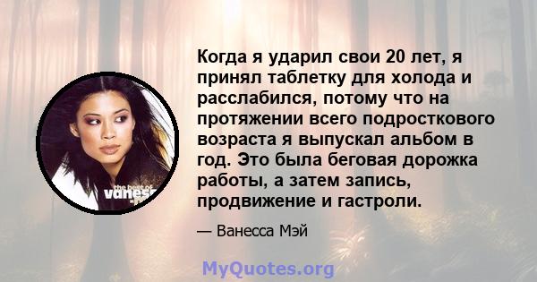 Когда я ударил свои 20 лет, я принял таблетку для холода и расслабился, потому что на протяжении всего подросткового возраста я выпускал альбом в год. Это была беговая дорожка работы, а затем запись, продвижение и