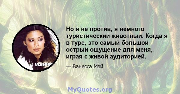 Но я не против, я немного туристический животный. Когда я в туре, это самый большой острый ощущение для меня, играя с живой аудиторией.