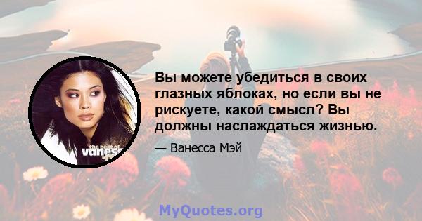 Вы можете убедиться в своих глазных яблоках, но если вы не рискуете, какой смысл? Вы должны наслаждаться жизнью.