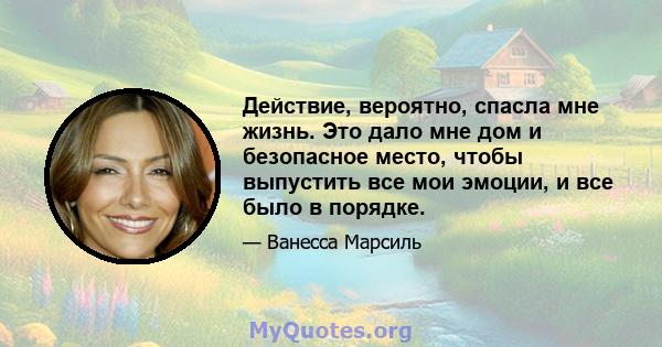 Действие, вероятно, спасла мне жизнь. Это дало мне дом и безопасное место, чтобы выпустить все мои эмоции, и все было в порядке.