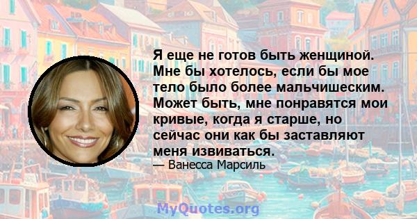 Я еще не готов быть женщиной. Мне бы хотелось, если бы мое тело было более мальчишеским. Может быть, мне понравятся мои кривые, когда я старше, но сейчас они как бы заставляют меня извиваться.