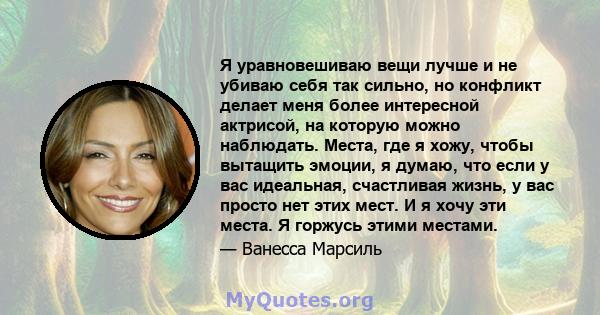 Я уравновешиваю вещи лучше и не убиваю себя так сильно, но конфликт делает меня более интересной актрисой, на которую можно наблюдать. Места, где я хожу, чтобы вытащить эмоции, я думаю, что если у вас идеальная,